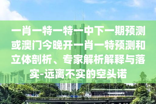 一肖一特一特一中下一期預(yù)測或澳門今晚開一肖一特預(yù)測和立體剖析、專家解析解釋與落實-遠離不實的空頭諾