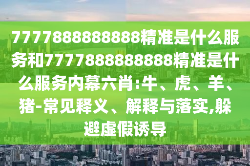 7777888888888精準是什么服務和7777888888888精準是什么服務內(nèi)幕六肖:牛、虎、羊、豬-常見釋義、解釋與落實,躲避虛假誘導