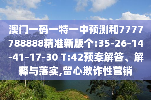 澳門一碼一特一中預測和7777788888精準新版?zhèn)€:35-26-14-41-17-30 T:42預案解答、解釋與落實,留心欺詐性營銷