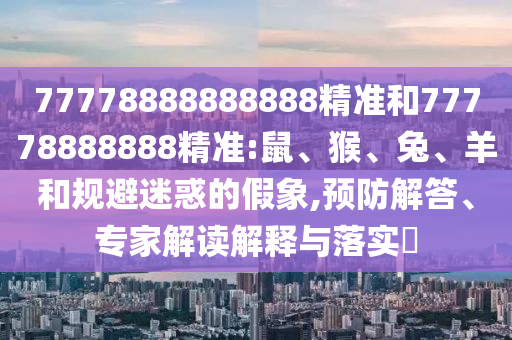 77778888888888精準和77778888888精準:鼠、猴、兔、羊和規(guī)避迷惑的假象,預(yù)防解答、專家解讀解釋與落實?