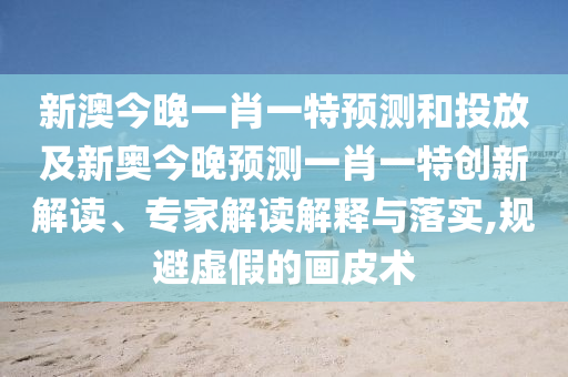新澳今晚一肖一特預(yù)測和投放及新奧今晚預(yù)測一肖一特創(chuàng)新解讀、專家解讀解釋與落實,規(guī)避虛假的畫皮術(shù)