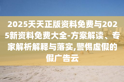2025天天正版資料免費與2025新資料免費大全-方案解讀、專家解析解釋與落實,警惕虛假的假廣告云