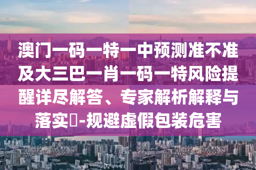 澳門一碼一特一中預(yù)測準(zhǔn)不準(zhǔn)及大三巴一肖一碼一特風(fēng)險提醒詳盡解答、專家解析解釋與落實?-規(guī)避虛假包裝危害