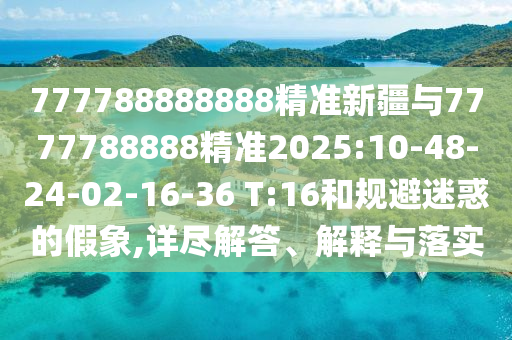 777788888888精準新疆與7777788888精準2025:10-48-24-02-16-36 T:16和規(guī)避迷惑的假象,詳盡解答、解釋與落實