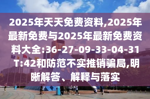 2025年天天免費資料,2025年最新免費與2025年最新免費資料大全:36-27-09-33-04-31 T:42和防范不實推銷騙局,明晰解答、解釋與落實