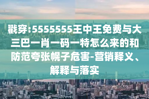 戳穿:5555555王中王免費(fèi)與大三巴一肖一碼一特怎么來(lái)的和防范夸張幌子危害-營(yíng)銷釋義、解釋與落實(shí)