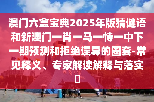 澳門六盒寶典2025年版猜謎語和新澳門一肖一馬一恃一中下一期預測和拒絕誤導的圈套-常見釋義、專家解讀解釋與落實?