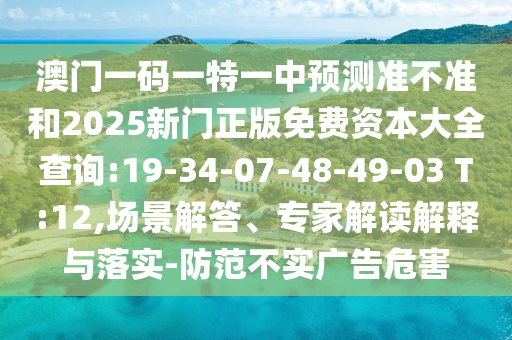 澳門一碼一特一中預測準不準和2025新門正版免費資本大全查詢:19-34-07-48-49-03 T:12,場景解答、專家解讀解釋與落實-防范不實廣告危害