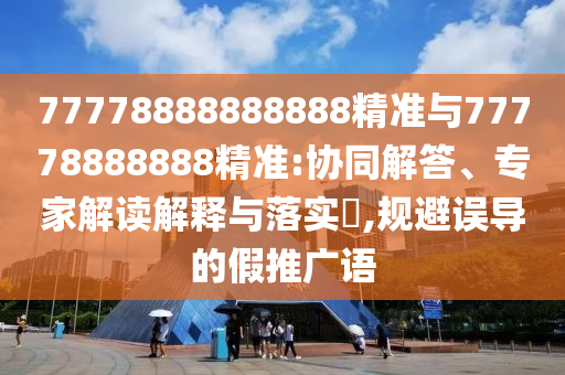 77778888888888精準(zhǔn)與77778888888精準(zhǔn):協(xié)同解答、專家解讀解釋與落實(shí)?,規(guī)避誤導(dǎo)的假推廣語