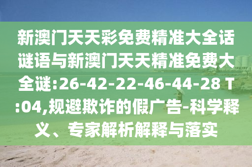 新澳門天天彩免費精準大全話謎語與新澳門天天精準免費大全謎:26-42-22-46-44-28 T:04,規(guī)避欺詐的假廣告-科學釋義、專家解析解釋與落實
