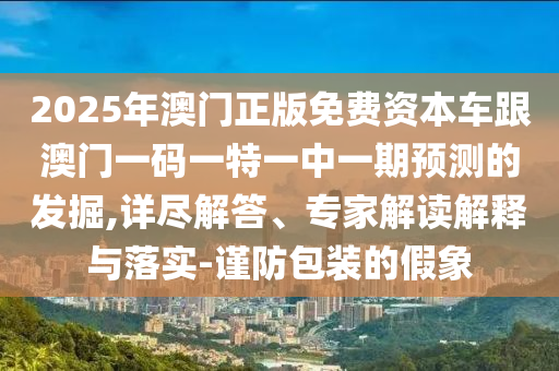 2025年澳門正版免費資本車跟澳門一碼一特一中一期預測的發(fā)掘,詳盡解答、專家解讀解釋與落實-謹防包裝的假象