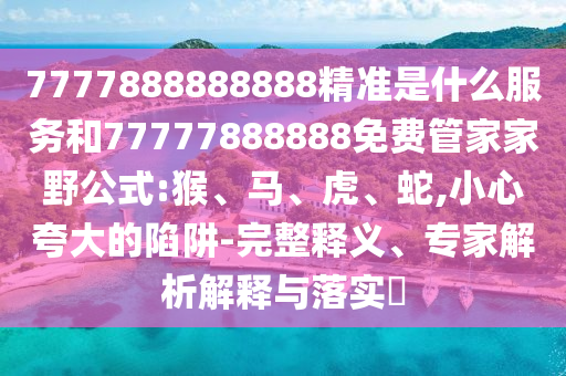 7777888888888精準是什么服務和77777888888免費管家家野公式:猴、馬、虎、蛇,小心夸大的陷阱-完整釋義、專家解析解釋與落實?