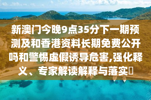 新澳門今晚9點(diǎn)35分下一期預(yù)測(cè)及和香港資料長(zhǎng)期免費(fèi)公開嗎和警惕虛假誘導(dǎo)危害,強(qiáng)化釋義、專家解讀解釋與落實(shí)?