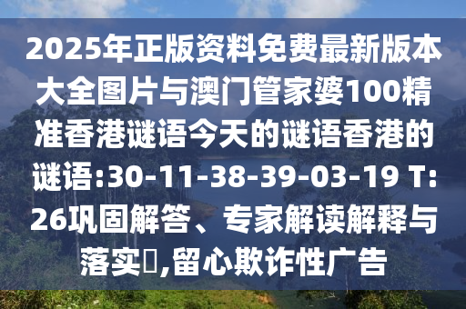 2025年正版資料免費(fèi)最新版本大全圖片與澳門管家婆100精準(zhǔn)香港謎語今天的謎語香港的謎語:30-11-38-39-03-19 T:26鞏固解答、專家解讀解釋與落實(shí)?,留心欺詐性廣告