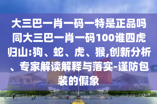 大三巴一肖一碼一特是正品嗎同大三巴一肖一碼100誰(shuí)四虎歸山:狗、蛇、虎、猴,創(chuàng)新分析、專家解讀解釋與落實(shí)-謹(jǐn)防包裝的假象
