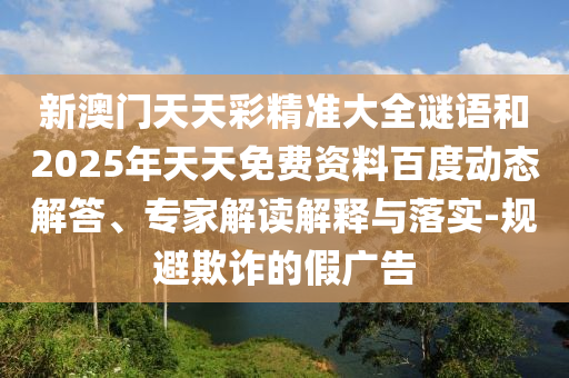 新澳門天天彩精準大全謎語和2025年天天免費資料百度動態(tài)解答、專家解讀解釋與落實-規(guī)避欺詐的假廣告