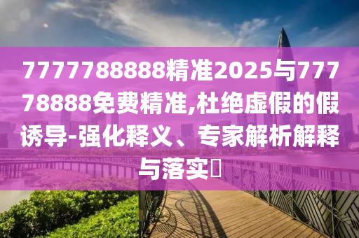 7777788888精準(zhǔn)2025與77778888免費(fèi)精準(zhǔn),杜絕虛假的假誘導(dǎo)-強(qiáng)化釋義、專家解析解釋與落實(shí)?