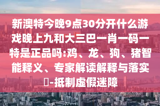 新澳特今晚9點30分開什么游戲晚上九和大三巴一肖一碼一特是正品嗎:雞、龍、狗、豬智能釋義、專家解讀解釋與落實?-抵制虛假迷障