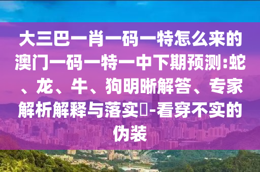 大三巴一肖一碼一特怎么來(lái)的澳門一碼一特一中下期預(yù)測(cè):蛇、龍、牛、狗明晰解答、專家解析解釋與落實(shí)?-看穿不實(shí)的偽裝