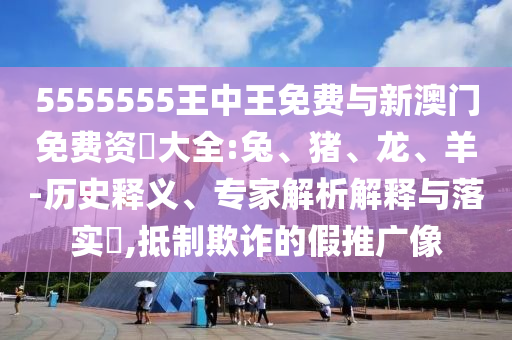 5555555王中王免費與新澳門免費資枓大全:兔、豬、龍、羊-歷史釋義、專家解析解釋與落實?,抵制欺詐的假推廣像