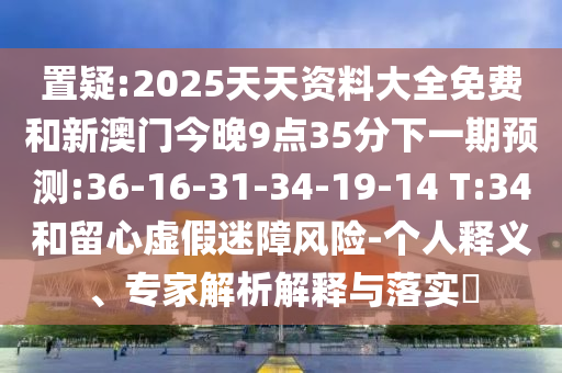 置疑:2025天天資料大全免費(fèi)和新澳門今晚9點(diǎn)35分下一期預(yù)測(cè):36-16-31-34-19-14 T:34和留心虛假迷障風(fēng)險(xiǎn)-個(gè)人釋義、專家解析解釋與落實(shí)?