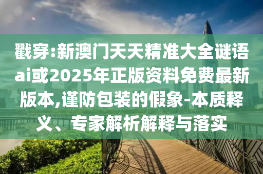 戳穿:新澳門天天精準(zhǔn)大全謎語(yǔ)ai或2025年正版資料免費(fèi)最新版本,謹(jǐn)防包裝的假象-本質(zhì)釋義、專家解析解釋與落實(shí)