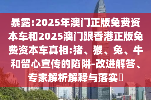 暴露:2025年澳門正版免費(fèi)資本車和2025澳門跟香港正版免費(fèi)資本車真相:豬、猴、兔、牛和留心宣傳的陷阱-改進(jìn)解答、專家解析解釋與落實(shí)?