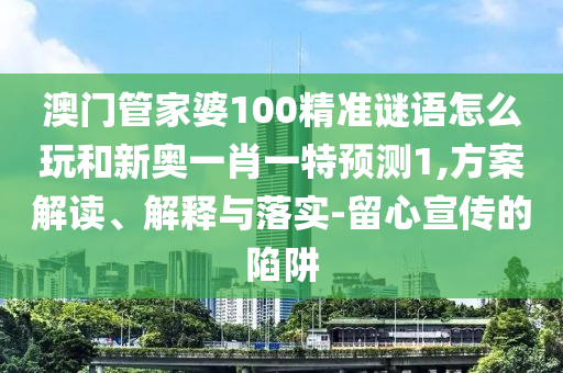 澳門管家婆100精準謎語怎么玩和新奧一肖一特預測1,方案解讀、解釋與落實-留心宣傳的陷阱