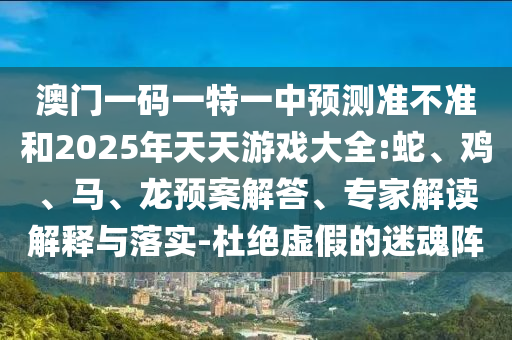 澳門一碼一特一中預(yù)測(cè)準(zhǔn)不準(zhǔn)和2025年天天游戲大全:蛇、雞、馬、龍預(yù)案解答、專家解讀解釋與落實(shí)-杜絕虛假的迷魂陣