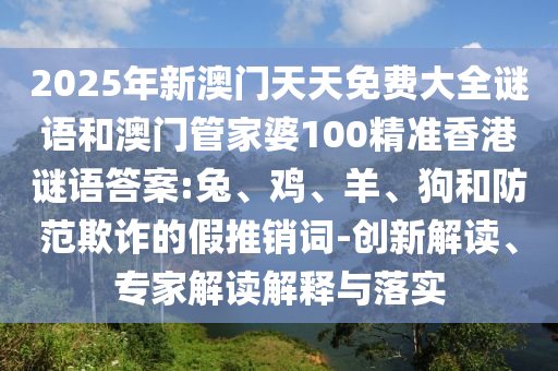 2025年新澳門天天免費(fèi)大全謎語(yǔ)和澳門管家婆100精準(zhǔn)香港謎語(yǔ)答案:兔、雞、羊、狗和防范欺詐的假推銷詞-創(chuàng)新解讀、專家解讀解釋與落實(shí)