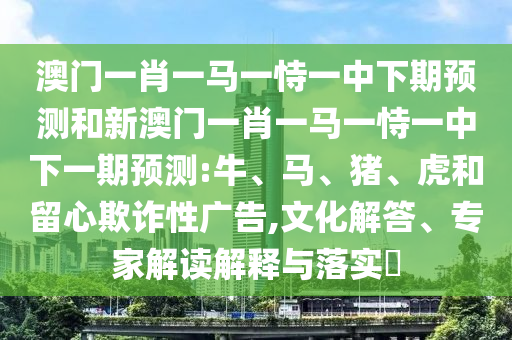 澳門一肖一馬一恃一中下期預(yù)測(cè)和新澳門一肖一馬一恃一中下一期預(yù)測(cè):牛、馬、豬、虎和留心欺詐性廣告,文化解答、專家解讀解釋與落實(shí)?