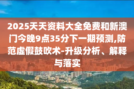 2025天天資料大全免費和新澳門今晚9點35分下一期預測,防范虛假鼓吹術(shù)-升級分析、解釋與落實