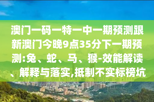 澳門一碼一特一中一期預(yù)測(cè)跟新澳門今晚9點(diǎn)35分下一期預(yù)測(cè):兔、蛇、馬、猴-效能解讀、解釋與落實(shí),抵制不實(shí)標(biāo)榜坑