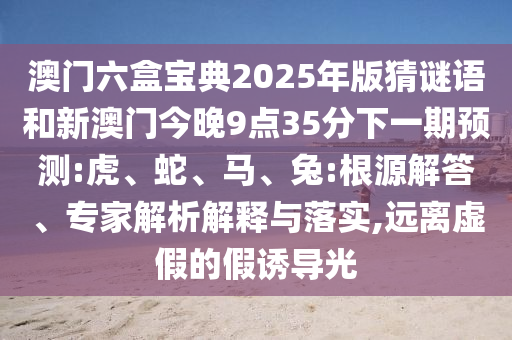 澳門六盒寶典2025年版猜謎語和新澳門今晚9點35分下一期預(yù)測:虎、蛇、馬、兔:根源解答、專家解析解釋與落實,遠離虛假的假誘導(dǎo)光