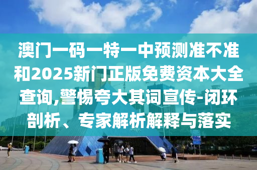 澳門一碼一特一中預測準不準和2025新門正版免費資本大全查詢,警惕夸大其詞宣傳-閉環(huán)剖析、專家解析解釋與落實