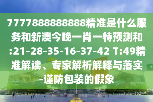 7777888888888精準是什么服務(wù)和新澳今晚一肖一特預測和:21-28-35-16-37-42 T:49精準解讀、專家解析解釋與落實-謹防包裝的假象