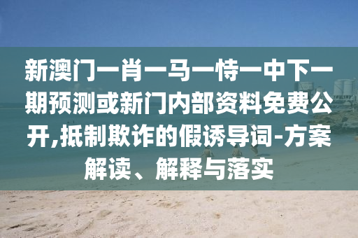 新澳門一肖一馬一恃一中下一期預測或新門內(nèi)部資料免費公開,抵制欺詐的假誘導詞-方案解讀、解釋與落實