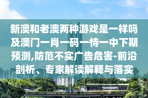新澳和老澳兩種游戲是一樣嗎及澳門一肖一碼一恃一中下期預測,防范不實廣告危害-前沿剖析、專家解讀解釋與落實