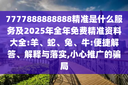 7777888888888精準是什么服務及2025年全年免費精準資料大全:羊、蛇、兔、牛:便捷解答、解釋與落實,小心推廣的騙局