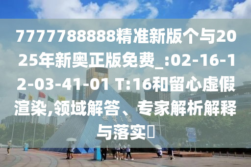 7777788888精準(zhǔn)新版?zhèn)€與2025年新奧正版免費_:02-16-12-03-41-01 T:16和留心虛假渲染,領(lǐng)域解答、專家解析解釋與落實?