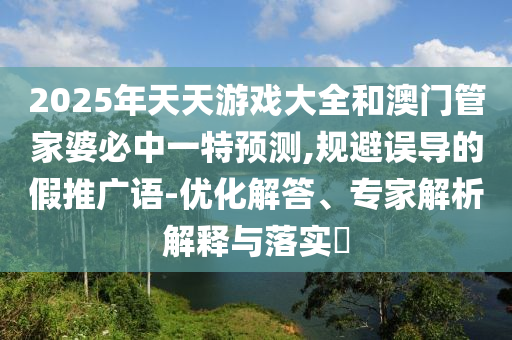 2025年天天游戲大全和澳門管家婆必中一特預(yù)測,規(guī)避誤導(dǎo)的假推廣語-優(yōu)化解答、專家解析解釋與落實?