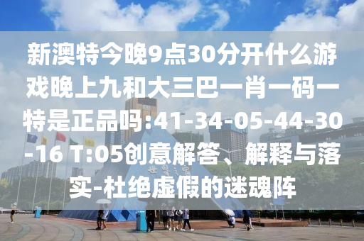 新澳特今晚9點(diǎn)30分開(kāi)什么游戲晚上九和大三巴一肖一碼一特是正品嗎:41-34-05-44-30-16 T:05創(chuàng)意解答、解釋與落實(shí)-杜絕虛假的迷魂陣