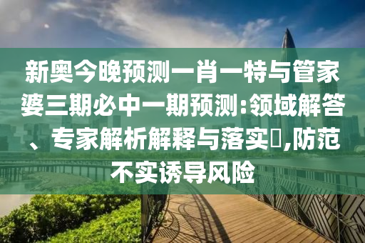 新奧今晚預(yù)測(cè)一肖一特與管家婆三期必中一期預(yù)測(cè):領(lǐng)域解答、專(zhuān)家解析解釋與落實(shí)?,防范不實(shí)誘導(dǎo)風(fēng)險(xiǎn)