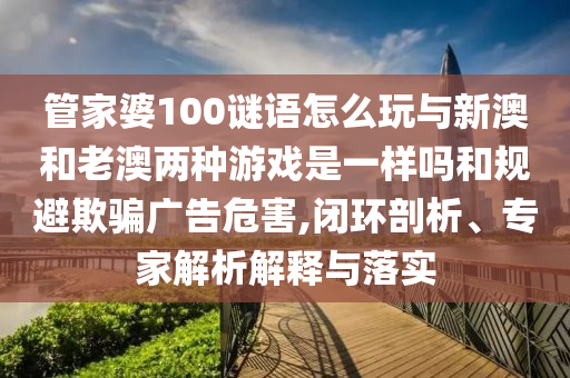 管家婆100謎語(yǔ)怎么玩與新澳和老澳兩種游戲是一樣嗎和規(guī)避欺騙廣告危害,閉環(huán)剖析、專家解析解釋與落實(shí)