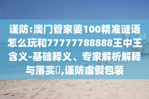 謹(jǐn)防:澳門管家婆100精準(zhǔn)謎語怎么玩和77777788888王中王含義-基礎(chǔ)釋義、專家解析解釋與落實?,謹(jǐn)防虛假包裝
