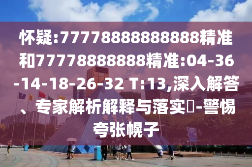 懷疑:77778888888888精準(zhǔn)和77778888888精準(zhǔn):04-36-14-18-26-32 T:13,深入解答、專(zhuān)家解析解釋與落實(shí)?-警惕夸張幌子