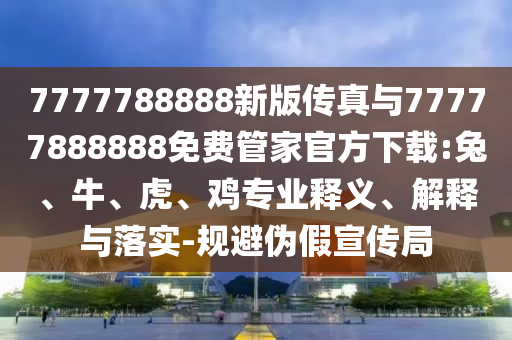7777788888新版?zhèn)髡媾c77777888888免費(fèi)管家官方下載:兔、牛、虎、雞專業(yè)釋義、解釋與落實(shí)-規(guī)避偽假宣傳局