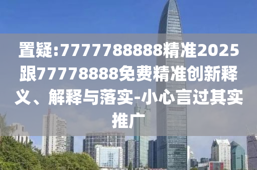 置疑:7777788888精準2025跟77778888免費精準創(chuàng)新釋義、解釋與落實-小心言過其實推廣