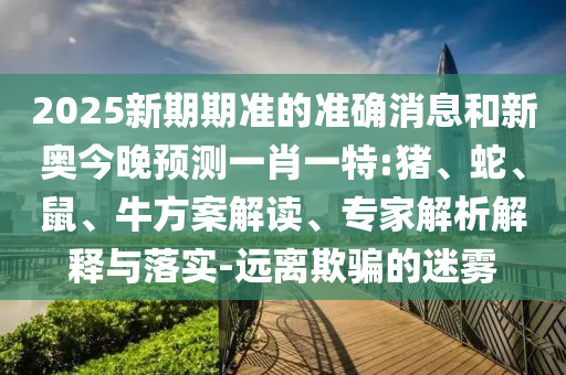 2025新期期準(zhǔn)的準(zhǔn)確消息和新奧今晚預(yù)測(cè)一肖一特:豬、蛇、鼠、牛方案解讀、專家解析解釋與落實(shí)-遠(yuǎn)離欺騙的迷霧