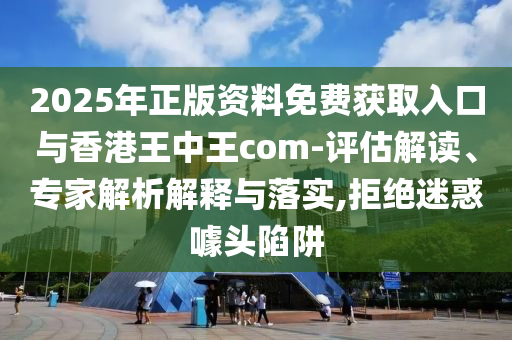 2025年正版資料免費獲取入口與香港王中王com-評估解讀、專家解析解釋與落實,拒絕迷惑噱頭陷阱